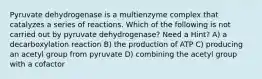 Pyruvate dehydrogenase is a multienzyme complex that catalyzes a series of reactions. Which of the following is not carried out by pyruvate dehydrogenase? Need a Hint? A) a decarboxylation reaction B) the production of ATP C) producing an acetyl group from pyruvate D) combining the acetyl group with a cofactor