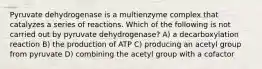 Pyruvate dehydrogenase is a multienzyme complex that catalyzes a series of reactions. Which of the following is not carried out by pyruvate dehydrogenase? A) a decarboxylation reaction B) the production of ATP C) producing an acetyl group from pyruvate D) combining the acetyl group with a cofactor