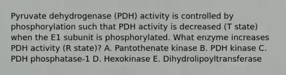 Pyruvate dehydrogenase (PDH) activity is controlled by phosphorylation such that PDH activity is decreased (T state) when the E1 subunit is phosphorylated. What enzyme increases PDH activity (R state)? A. Pantothenate kinase B. PDH kinase C. PDH phosphatase-1 D. Hexokinase E. Dihydrolipoyltransferase