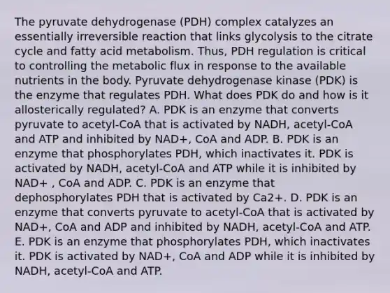 The pyruvate dehydrogenase (PDH) complex catalyzes an essentially irreversible reaction that links glycolysis to the citrate cycle and fatty acid metabolism. Thus, PDH regulation is critical to controlling the metabolic flux in response to the available nutrients in the body. Pyruvate dehydrogenase kinase (PDK) is the enzyme that regulates PDH. What does PDK do and how is it allosterically regulated? A. PDK is an enzyme that converts pyruvate to acetyl-CoA that is activated by NADH, acetyl-CoA and ATP and inhibited by NAD+, CoA and ADP. B. PDK is an enzyme that phosphorylates PDH, which inactivates it. PDK is activated by NADH, acetyl-CoA and ATP while it is inhibited by NAD+ , CoA and ADP. C. PDK is an enzyme that dephosphorylates PDH that is activated by Ca2+. D. PDK is an enzyme that converts pyruvate to acetyl-CoA that is activated by NAD+, CoA and ADP and inhibited by NADH, acetyl-CoA and ATP. E. PDK is an enzyme that phosphorylates PDH, which inactivates it. PDK is activated by NAD+, CoA and ADP while it is inhibited by NADH, acetyl-CoA and ATP.