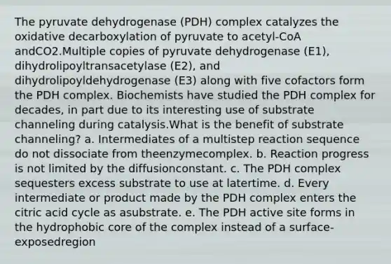 The pyruvate dehydrogenase (PDH) complex catalyzes the oxidative decarboxylation of pyruvate to acetyl-CoA andCO2.Multiple copies of pyruvate dehydrogenase (E1), dihydrolipoyltransacetylase (E2), and dihydrolipoyldehydrogenase (E3) along with five cofactors form the PDH complex. Biochemists have studied the PDH complex for decades, in part due to its interesting use of substrate channeling during catalysis.What is the benefit of substrate channeling? a. Intermediates of a multistep reaction sequence do not dissociate from theenzymecomplex. b. Reaction progress is not limited by the diffusionconstant. c. The PDH complex sequesters excess substrate to use at latertime. d. Every intermediate or product made by the PDH complex enters the citric acid cycle as asubstrate. e. The PDH active site forms in the hydrophobic core of the complex instead of a surface-exposedregion