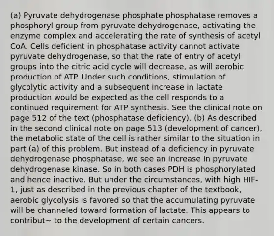 (a) Pyruvate dehydrogenase phosphate phosphatase removes a phosphoryl group from pyruvate dehydrogenase, activating the enzyme complex and accelerating the rate of synthesis of acetyl CoA. Cells deficient in phosphatase activity cannot activate pyruvate dehydrogenase, so that the rate of entry of acetyl groups into the citric acid cycle will decrease, as will aerobic production of ATP. Under such conditions, stimulation of glycolytic activity and a subsequent increase in lactate production would be expected as the cell responds to a continued requirement for ATP synthesis. See the clinical note on page 512 of the text (phosphatase deficiency). (b) As described in the second clinical note on page 513 (development of cancer), the metabolic state of the cell is rather similar to the situation in part (a) of this problem. But instead of a deficiency in pyruvate dehydrogenase phosphatase, we see an increase in pyruvate dehydrogenase kinase. So in both cases PDH is phosphorylated and hence inactive. But under the circumstances, with high HIF-1, just as described in the previous chapter of the textbook, aerobic glycolysis is favored so that the accumulating pyruvate will be channeled toward formation of lactate. This appears to contribut~ to the development of certain cancers.