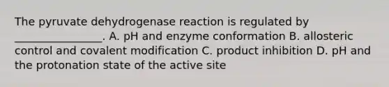 The pyruvate dehydrogenase reaction is regulated by ________________. A. pH and enzyme conformation B. allosteric control and covalent modification C. product inhibition D. pH and the protonation state of the active site