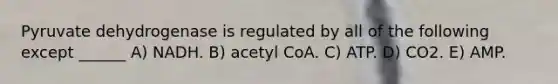 Pyruvate dehydrogenase is regulated by all of the following except ______ A) NADH. B) acetyl CoA. C) ATP. D) CO2. E) AMP.