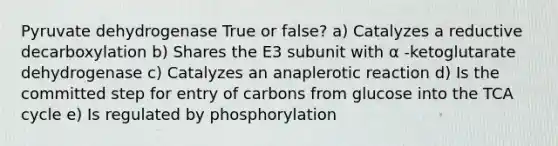 Pyruvate dehydrogenase True or false? a) Catalyzes a reductive decarboxylation b) Shares the E3 subunit with α -ketoglutarate dehydrogenase c) Catalyzes an anaplerotic reaction d) Is the committed step for entry of carbons from glucose into the TCA cycle e) Is regulated by phosphorylation