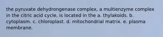 the pyruvate dehydrongenase complex, a multienzyme complex in the citric acid cycle, is located in the a. thylakoids. b. cytoplasm. c. chloroplast. d. mitochondrial matrix. e. plasma membrane.