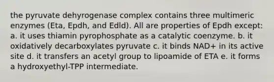 the pyruvate dehyrogenase complex contains three multimeric enzymes (Eta, Epdh, and Edld). All are properties of Epdh except: a. it uses thiamin pyrophosphate as a catalytic coenzyme. b. it oxidatively decarboxylates pyruvate c. it binds NAD+ in its active site d. it transfers an acetyl group to lipoamide of ETA e. it forms a hydroxyethyl-TPP intermediate.