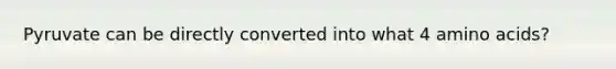 Pyruvate can be directly converted into what 4 amino acids?