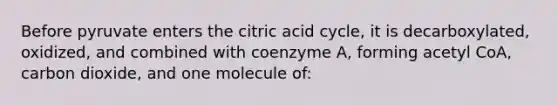 Before pyruvate enters the citric acid cycle, it is decarboxylated, oxidized, and combined with coenzyme A, forming acetyl CoA, carbon dioxide, and one molecule of: