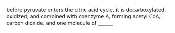 before pyruvate enters the citric acid cycle, it is decarboxylated, oxidized, and combined with coenzyme A, forming acetyl CoA, carbon dioxide, and one molecule of ______