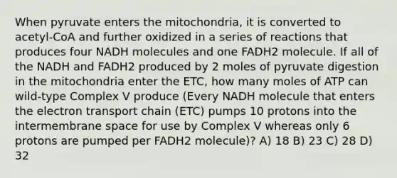 When pyruvate enters the mitochondria, it is converted to acetyl-CoA and further oxidized in a series of reactions that produces four NADH molecules and one FADH2 molecule. If all of the NADH and FADH2 produced by 2 moles of pyruvate digestion in the mitochondria enter the ETC, how many moles of ATP can wild-type Complex V produce (Every NADH molecule that enters the electron transport chain (ETC) pumps 10 protons into the intermembrane space for use by Complex V whereas only 6 protons are pumped per FADH2 molecule)? A) 18 B) 23 C) 28 D) 32