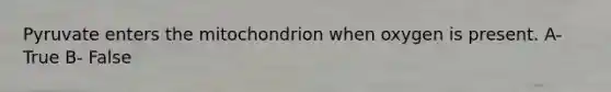 Pyruvate enters the mitochondrion when oxygen is present. A- True B- False