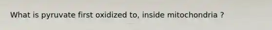 What is pyruvate first oxidized to, inside mitochondria ?