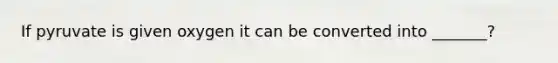 If pyruvate is given oxygen it can be converted into _______?
