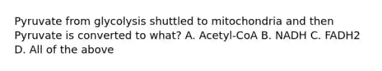 Pyruvate from glycolysis shuttled to mitochondria and then Pyruvate is converted to what? A. Acetyl-CoA B. NADH C. FADH2 D. All of the above