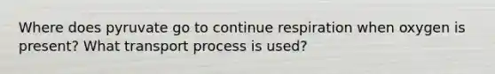 Where does pyruvate go to continue respiration when oxygen is present? What transport process is used?