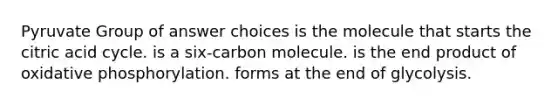 Pyruvate Group of answer choices is the molecule that starts the citric acid cycle. is a six-carbon molecule. is the end product of oxidative phosphorylation. forms at the end of glycolysis.