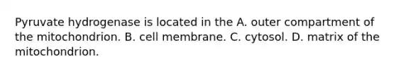 Pyruvate hydrogenase is located in the A. outer compartment of the mitochondrion. B. cell membrane. C. cytosol. D. matrix of the mitochondrion.