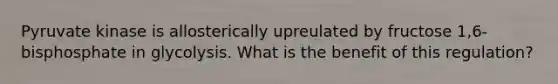 Pyruvate kinase is allosterically upreulated by fructose 1,6-bisphosphate in glycolysis. What is the benefit of this regulation?