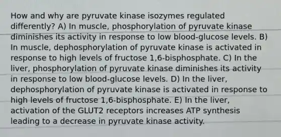 How and why are pyruvate kinase isozymes regulated differently? A) In muscle, phosphorylation of pyruvate kinase diminishes its activity in response to low blood-glucose levels. B) In muscle, dephosphorylation of pyruvate kinase is activated in response to high levels of fructose 1,6-bisphosphate. C) In the liver, phosphorylation of pyruvate kinase diminishes its activity in response to low blood-glucose levels. D) In the liver, dephosphorylation of pyruvate kinase is activated in response to high levels of fructose 1,6-bisphosphate. E) In the liver, activation of the GLUT2 receptors increases <a href='https://www.questionai.com/knowledge/kx3XpCJrFz-atp-synthesis' class='anchor-knowledge'>atp synthesis</a> leading to a decrease in pyruvate kinase activity.