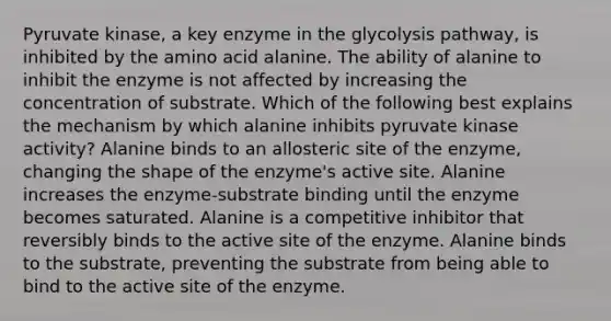 Pyruvate kinase, a key enzyme in the glycolysis pathway, is inhibited by the amino acid alanine. The ability of alanine to inhibit the enzyme is not affected by increasing the concentration of substrate. Which of the following best explains the mechanism by which alanine inhibits pyruvate kinase activity? Alanine binds to an allosteric site of the enzyme, changing the shape of the enzyme's active site. Alanine increases the enzyme-substrate binding until the enzyme becomes saturated. Alanine is a competitive inhibitor that reversibly binds to the active site of the enzyme. Alanine binds to the substrate, preventing the substrate from being able to bind to the active site of the enzyme.