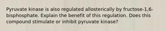 Pyruvate kinase is also regulated allosterically by fructose-1,6-bisphosphate. Explain the benefit of this regulation. Does this compound stimulate or inhibit pyruvate kinase?