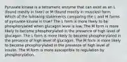 Pyruvate kinase is a tetrameric enzyme that can exist as an L (found mostly in liver) or M (found mostly in muscles) form. Which of the following statements comparing the L and M forms of pyruvate kinase is true? The L form is more likely to be phosphorylated when glucagon level is low. The M form is more likely to become phosphorylated in the presence of high level of glucagon. The L form is more likely to become phosphorylated in the presence of high level of glucagon. The M form is more likely to become phosphorylated in the presence of high level of insulin. The M form is more susceptible to regulation by phosphorylation.