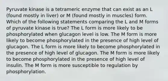 Pyruvate kinase is a tetrameric enzyme that can exist as an L (found mostly in liver) or M (found mostly in muscles) form. Which of the following statements comparing the L and M forms of pyruvate kinase is true? The L form is more likely to be phosphorylated when glucagon level is low. The M form is more likely to become phosphorylated in the presence of high level of glucagon. The L form is more likely to become phosphorylated in the presence of high level of glucagon. The M form is more likely to become phosphorylated in the presence of high level of insulin. The M form is more susceptible to regulation by phosphorylation.