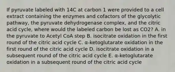 If pyruvate labeled with 14C at carbon 1 were provided to a cell extract containing the enzymes and cofactors of the glycolytic pathway, the pyruvate dehydrogenase complex, and the citric acid cycle, where would the labeled carbon be lost as CO2? A. in the pyruvate to Acetyl CoA step B. isocitrate oxidation in the first round of the citric acid cycle C. α-ketoglutarate oxidation in the first round of the citric acid cycle D. isocitrate oxidation in a subsequent round of the citric acid cycle E. α-ketoglutarate oxidation in a subsequent round of the citric acid cycle