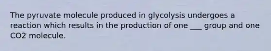 The pyruvate molecule produced in glycolysis undergoes a reaction which results in the production of one ___ group and one CO2 molecule.