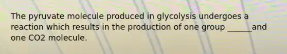 The pyruvate molecule produced in glycolysis undergoes a reaction which results in the production of one group ______and one CO2 molecule.