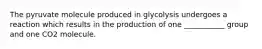 The pyruvate molecule produced in glycolysis undergoes a reaction which results in the production of one ___________ group and one CO2 molecule.