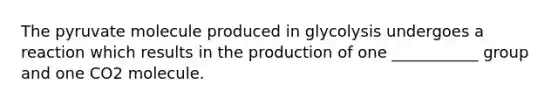 The pyruvate molecule produced in glycolysis undergoes a reaction which results in the production of one ___________ group and one CO2 molecule.