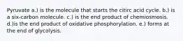 Pyruvate a.) is the molecule that starts the citirc acid cycle. b.) is a six-carbon molecule. c.) is the end product of chemiosmosis. d.)is the end product of oxidative phosphorylation. e.) forms at the end of glycolysis.