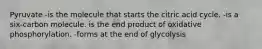 Pyruvate -is the molecule that starts the citric acid cycle. -is a six-carbon molecule. is the end product of oxidative phosphorylation. -forms at the end of glycolysis