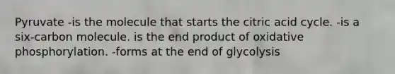 Pyruvate -is the molecule that starts the citric acid cycle. -is a six-carbon molecule. is the end product of oxidative phosphorylation. -forms at the end of glycolysis