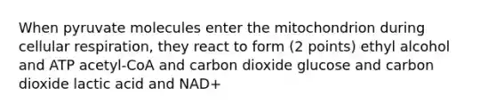 When pyruvate molecules enter the mitochondrion during cellular respiration, they react to form (2 points) ethyl alcohol and ATP acetyl-CoA and carbon dioxide glucose and carbon dioxide lactic acid and NAD+