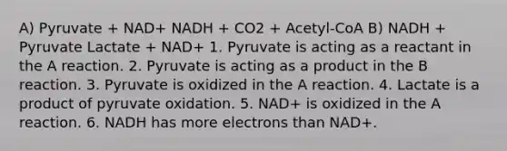 A) Pyruvate + NAD+ NADH + CO2 + Acetyl-CoA B) NADH + Pyruvate Lactate + NAD+ 1. Pyruvate is acting as a reactant in the A reaction. 2. Pyruvate is acting as a product in the B reaction. 3. Pyruvate is oxidized in the A reaction. 4. Lactate is a product of pyruvate oxidation. 5. NAD+ is oxidized in the A reaction. 6. NADH has more electrons than NAD+.