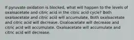 If pyruvate oxidation is blocked, what will happen to the levels of oxaloacetate and citric acid in the citric acid cycle? Both oxaloacetate and citric acid will accumulate. Both oxaloacetate and citric acid will decrease. Oxaloacetate will decrease and citric acid will accumulate. Oxaloacetate will accumulate and citric acid will decrease.