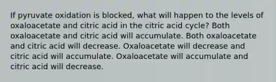 If pyruvate oxidation is blocked, what will happen to the levels of oxaloacetate and citric acid in the citric acid cycle? Both oxaloacetate and citric acid will accumulate. Both oxaloacetate and citric acid will decrease. Oxaloacetate will decrease and citric acid will accumulate. Oxaloacetate will accumulate and citric acid will decrease.