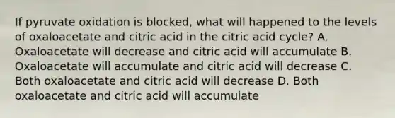 If pyruvate oxidation is blocked, what will happened to the levels of oxaloacetate and citric acid in the citric acid cycle? A. Oxaloacetate will decrease and citric acid will accumulate B. Oxaloacetate will accumulate and citric acid will decrease C. Both oxaloacetate and citric acid will decrease D. Both oxaloacetate and citric acid will accumulate