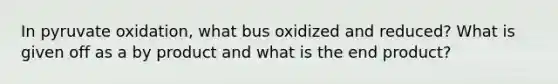 In pyruvate oxidation, what bus oxidized and reduced? What is given off as a by product and what is the end product?