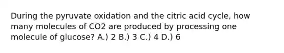 During the pyruvate oxidation and the citric acid cycle, how many molecules of CO2 are produced by processing one molecule of glucose? A.) 2 B.) 3 C.) 4 D.) 6