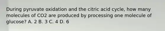 During pyruvate oxidation and the citric acid cycle, how many molecules of CO2 are produced by processing one molecule of glucose? A. 2 B. 3 C. 4 D. 6