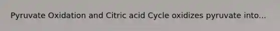 Pyruvate Oxidation and Citric acid Cycle oxidizes pyruvate into...