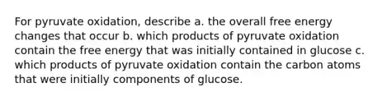 For pyruvate oxidation, describe a. the overall free energy changes that occur b. which products of pyruvate oxidation contain the free energy that was initially contained in glucose c. which products of pyruvate oxidation contain the carbon atoms that were initially components of glucose.