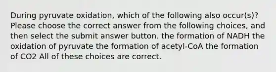 During pyruvate oxidation, which of the following also occur(s)? Please choose the correct answer from the following choices, and then select the submit answer button. the formation of NADH the oxidation of pyruvate the formation of acetyl-CoA the formation of CO2 All of these choices are correct.