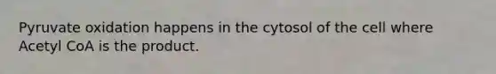 Pyruvate oxidation happens in the cytosol of the cell where Acetyl CoA is the product.