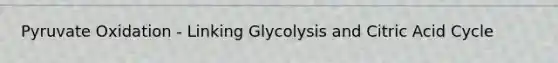 Pyruvate Oxidation - Linking Glycolysis and Citric Acid Cycle