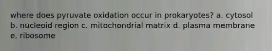 where does pyruvate oxidation occur in prokaryotes? a. cytosol b. nucleoid region c. mitochondrial matrix d. plasma membrane e. ribosome